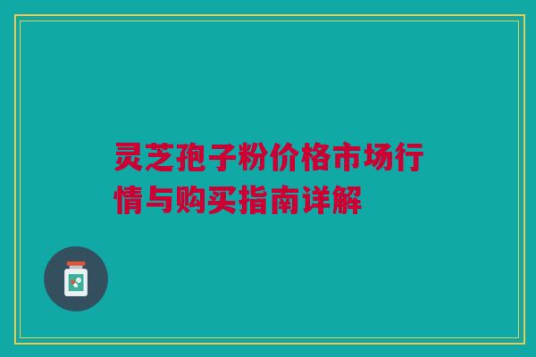 灵芝孢子粉价格市场行情与购买指南详解 灵芝孢子粉价格市场行情与购买指南详解