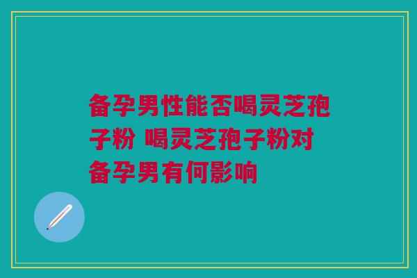 备孕男性能否喝灵芝孢子粉 喝灵芝孢子粉对备孕男有何影响
