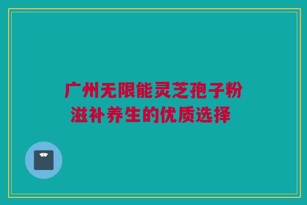 广州无限能灵芝孢子粉 滋补养生的优质选择 广州无限能灵芝孢子粉 滋补养生的优质选择