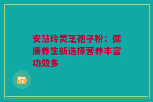 安慧玲灵芝孢子粉:健康养生新选择营养丰富功效多 安慧玲灵芝孢子粉:健康养生新选择营养丰富功效多