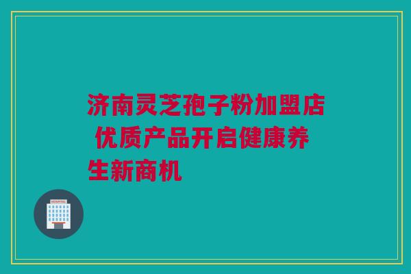 济南灵芝孢子粉加盟店 优质产品开启健康养生新商机 济南灵芝孢子粉加盟店 优质产品开启健康养生新商机
