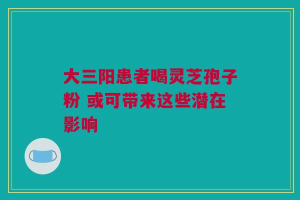 大三阳患者喝灵芝孢子粉 或可带来这些潜在影响
