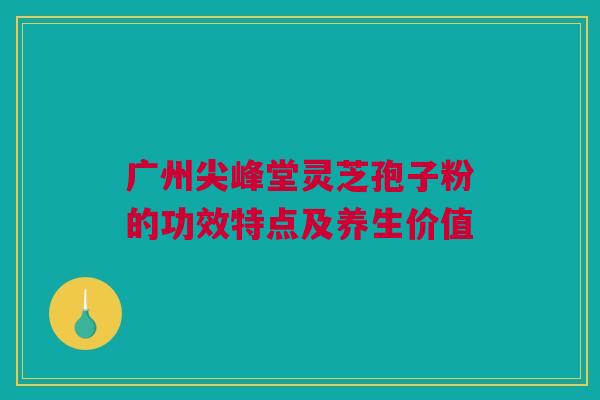 广州尖峰堂灵芝孢子粉的功效特点及养生价值 广州尖峰堂灵芝孢子粉的功效特点及养生价值