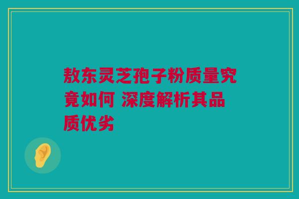 敖东灵芝孢子粉质量究竟如何 深度解析其品质优劣 敖东灵芝孢子粉质量究竟如何 深度解析其品质优劣