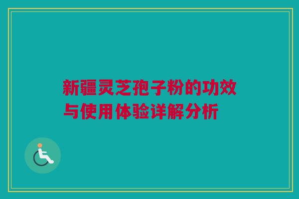 新疆灵芝孢子粉的功效与使用体验详解分析 新疆灵芝孢子粉的功效与使用体验详解分析