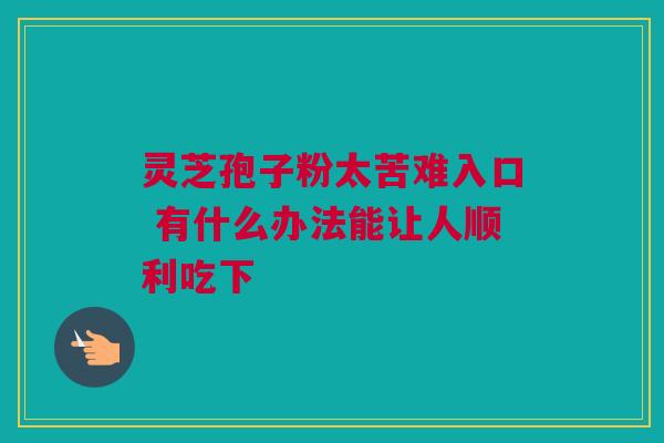 灵芝孢子粉太苦难入口 有什么办法能让人顺利吃下 灵芝孢子粉太苦难入口 有什么办法能让人顺利吃下