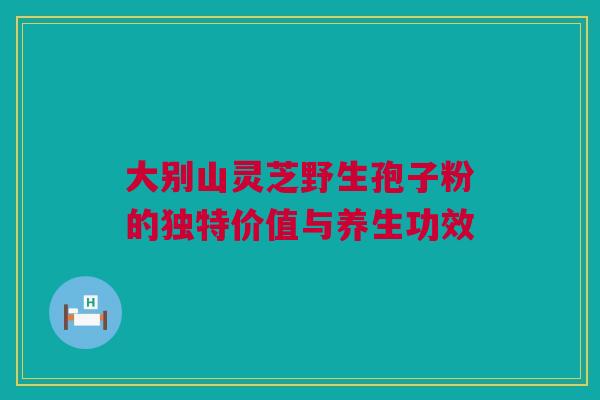 大别山灵芝野生孢子粉的独特价值与养生功效 大别山灵芝野生孢子粉的独特价值与养生功效