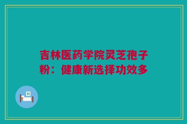 吉林医药学院灵芝孢子粉:健康新选择功效多 吉林医药学院灵芝孢子粉:健康新选择功效多