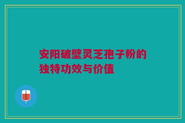 安阳破壁灵芝孢子粉的独特功效与价值