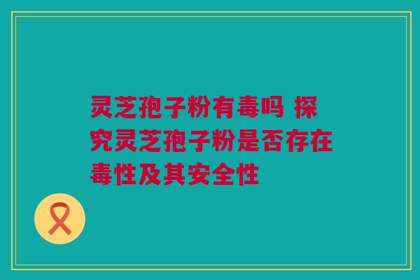 灵芝孢子粉有毒吗 探究灵芝孢子粉是否存在毒性及其安全性