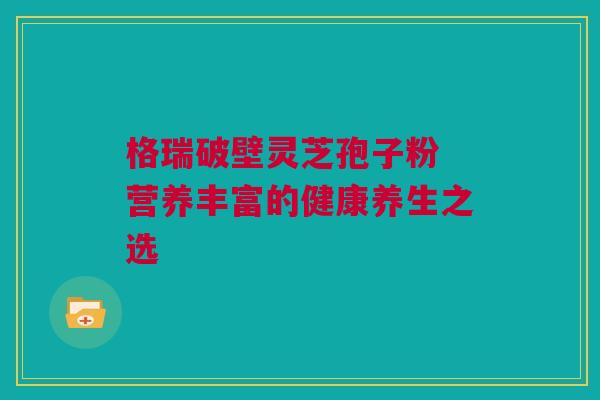 格瑞破壁灵芝孢子粉 营养丰富的健康养生之选 格瑞破壁灵芝孢子粉 营养丰富的健康养生之选