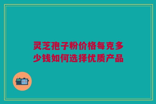 灵芝孢子粉价格每克多少钱如何选择优质产品 灵芝孢子粉价格每克多少钱如何选择优质产品