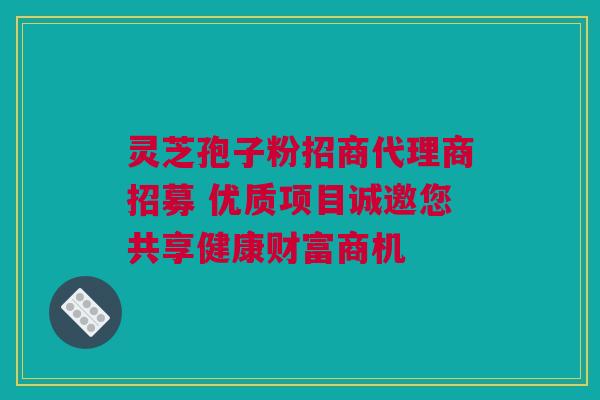 灵芝孢子粉招商代理商招募 优质项目诚邀您共享健康财富商机 灵芝孢子粉招商代理商招募 优质项目诚邀您共享健康财富商机