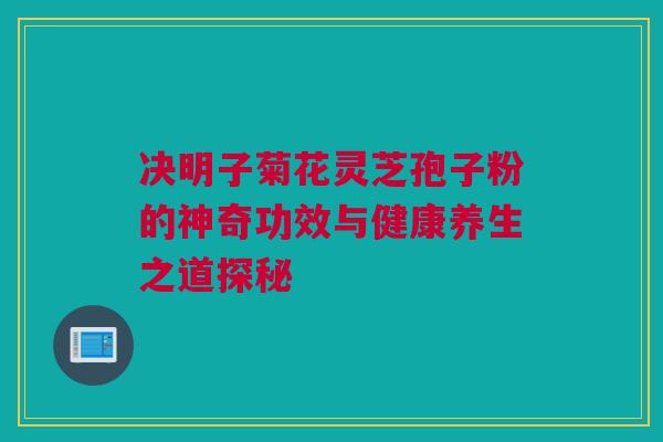 决明子菊花灵芝孢子粉的神奇功效与健康养生之道探秘 决明子菊花灵芝孢子粉的神奇功效与健康养生之道探秘