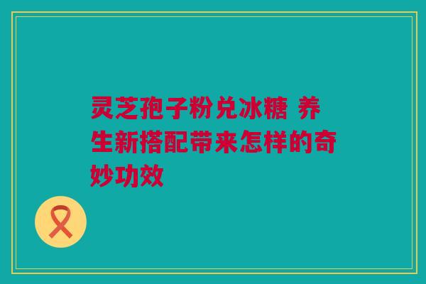 灵芝孢子粉兑冰糖 养生新搭配带来怎样的奇妙功效 灵芝孢子粉兑冰糖 养生新搭配带来怎样的奇妙功效