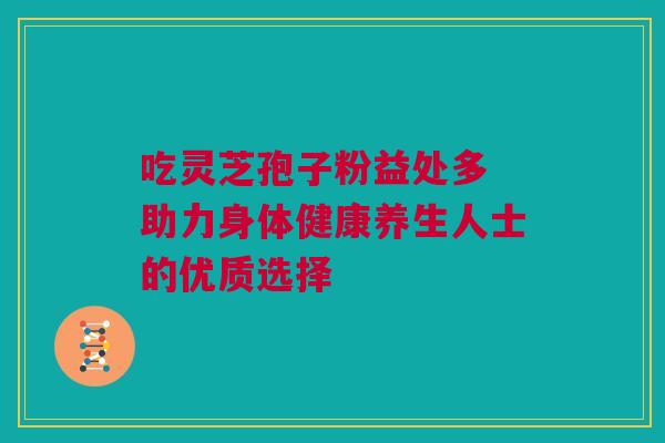 吃灵芝孢子粉益处多 助力身体健康养生人士的优质选择 吃灵芝孢子粉益处多 助力身体健康养生人士的优质选择