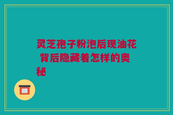 灵芝孢子粉泡后现油花 背后隐藏着怎样的奥秘 灵芝孢子粉泡后现油花 背后隐藏着怎样的奥秘