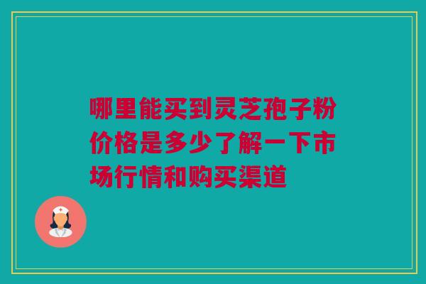 哪里能买到灵芝孢子粉价格是多少了解一下市场行情和购买渠道 哪里能买到灵芝孢子粉价格是多少了解一下市场行情和购买渠道