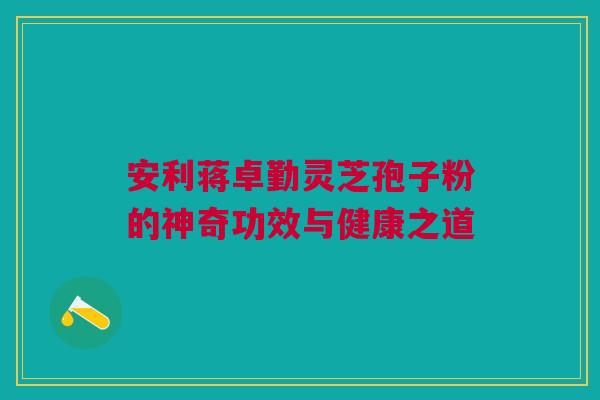 安利蒋卓勤灵芝孢子粉的神奇功效与健康之道 安利蒋卓勤灵芝孢子粉的神奇功效与健康之道