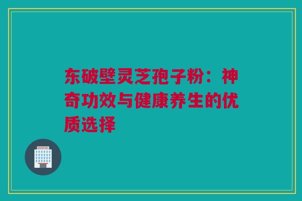 东破壁灵芝孢子粉:神奇功效与健康养生的优质选择 东破壁灵芝孢子粉:神奇功效与健康养生的优质选择
