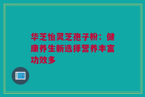 华芝怡灵芝孢子粉:健康养生新选择营养丰富功效多 华芝怡灵芝孢子粉:健康养生新选择营养丰富功效多
