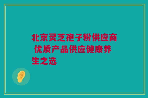 北京灵芝孢子粉供应商 优质产品供应健康养生之选 北京灵芝孢子粉供应商 优质产品供应健康养生之选