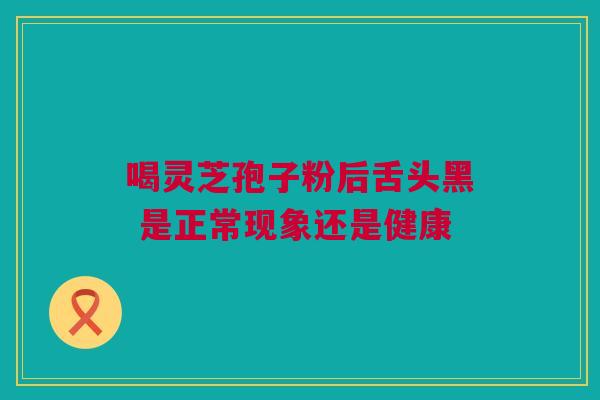 喝灵芝孢子粉后舌头黑 是正常现象还是健康 喝灵芝孢子粉后舌头黑 是正常现象还是健康