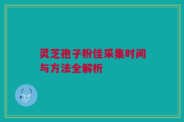 灵芝孢子粉佳采集时间与方法全解析 灵芝孢子粉佳采集时间与方法全解析