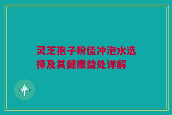 灵芝孢子粉佳冲泡水选择及其健康益处详解 灵芝孢子粉佳冲泡水选择及其健康益处详解