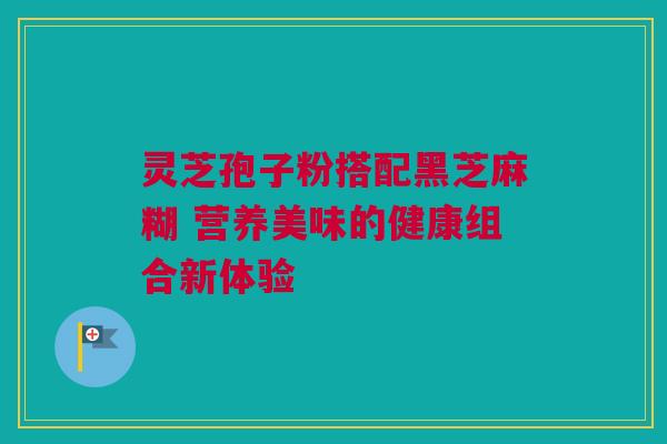 灵芝孢子粉搭配黑芝麻糊 营养美味的健康组合新体验 灵芝孢子粉搭配黑芝麻糊 营养美味的健康组合新体验