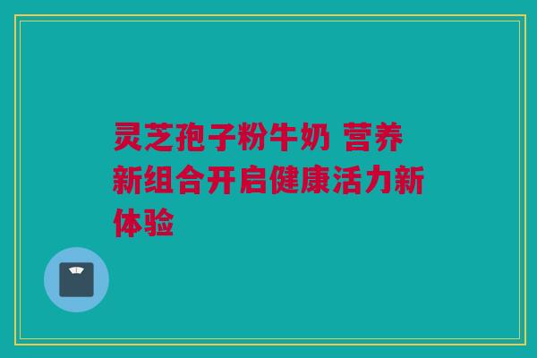灵芝孢子粉牛奶 营养新组合开启健康活力新体验 灵芝孢子粉牛奶 营养新组合开启健康活力新体验