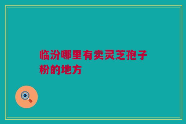 临汾哪里有卖灵芝孢子粉的地方 临汾哪里有卖灵芝孢子粉的地方