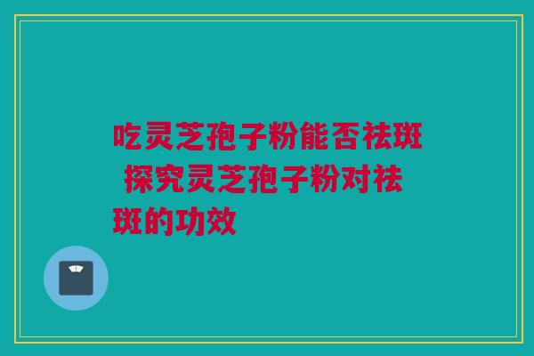 吃灵芝孢子粉能否祛斑 探究灵芝孢子粉对祛斑的功效 吃灵芝孢子粉能否祛斑 探究灵芝孢子粉对祛斑的功效