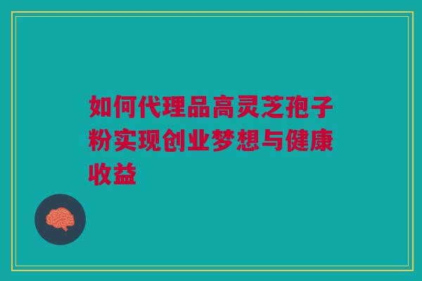 如何代理品高灵芝孢子粉实现创业梦想与健康收益 如何代理品高灵芝孢子粉实现创业梦想与健康收益