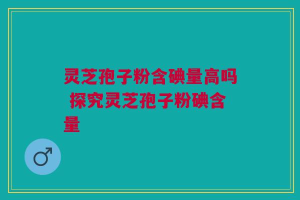 灵芝孢子粉含碘量高吗 探究灵芝孢子粉碘含量 灵芝孢子粉含碘量高吗 探究灵芝孢子粉碘含量