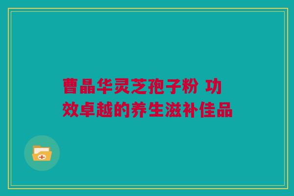 曹晶华灵芝孢子粉 功效卓越的养生滋补佳品 曹晶华灵芝孢子粉 功效卓越的养生滋补佳品