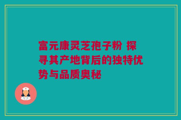富元康灵芝孢子粉 探寻其产地背后的独特优势与品质奥秘 富元康灵芝孢子粉 探寻其产地背后的独特优势与品质奥秘