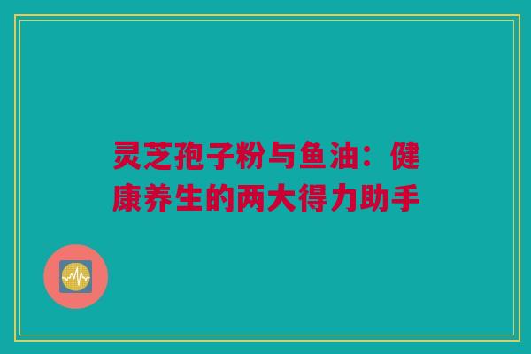 灵芝孢子粉与鱼油:健康养生的两大得力助手 灵芝孢子粉与鱼油:健康养生的两大得力助手