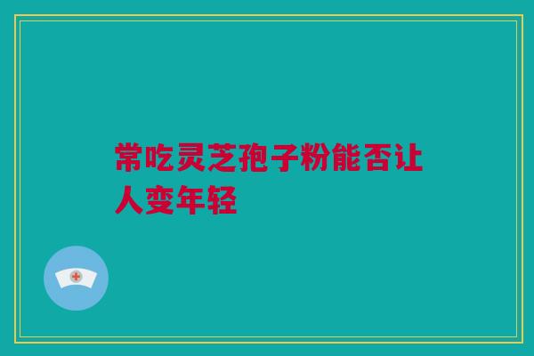 常吃灵芝孢子粉能否让人变年轻 常吃灵芝孢子粉能否让人变年轻