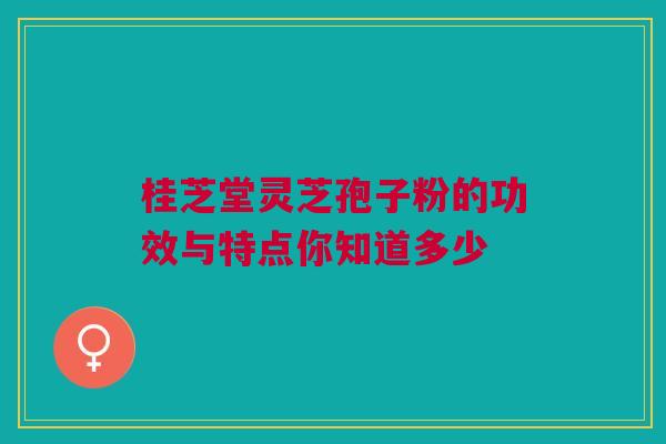 桂芝堂灵芝孢子粉的功效与特点你知道多少 桂芝堂灵芝孢子粉的功效与特点你知道多少