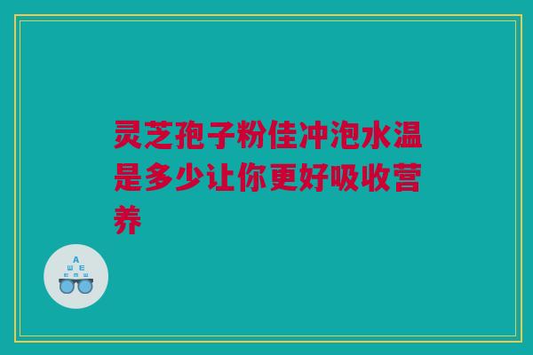 灵芝孢子粉佳冲泡水温是多少让你更好吸收营养 灵芝孢子粉佳冲泡水温是多少让你更好吸收营养