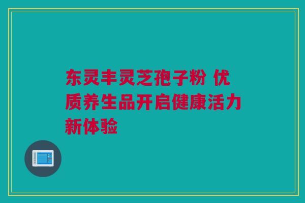 东灵丰灵芝孢子粉 优质养生品开启健康活力新体验 东灵丰灵芝孢子粉 优质养生品开启健康活力新体验