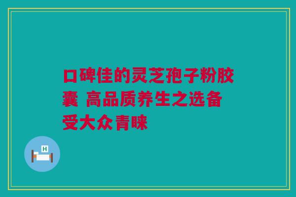 口碑佳的灵芝孢子粉胶囊 高品质养生之选备受大众青睐 口碑佳的灵芝孢子粉胶囊 高品质养生之选备受大众青睐