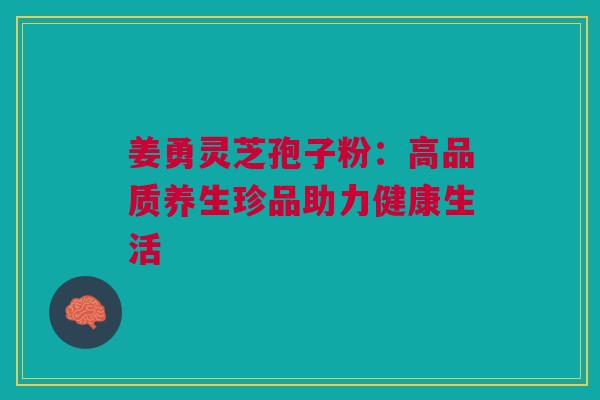 姜勇灵芝孢子粉:高品质养生珍品助力健康生活 姜勇灵芝孢子粉:高品质养生珍品助力健康生活