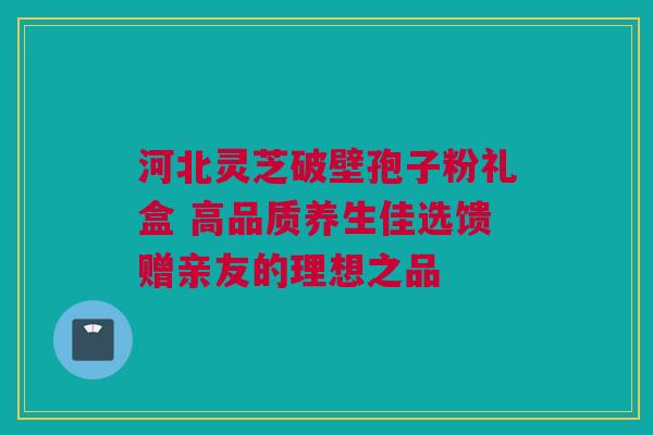 河北灵芝破壁孢子粉礼盒 高品质养生佳选馈赠亲友的理想之品 河北灵芝破壁孢子粉礼盒 高品质养生佳选馈赠亲友的理想之品