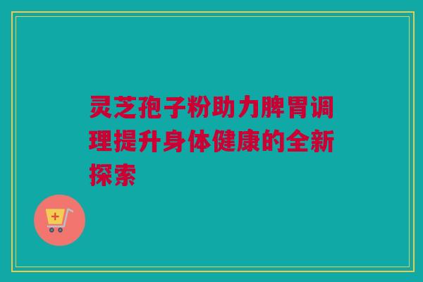 灵芝孢子粉助力脾胃调理提升身体健康的全新探索 灵芝孢子粉助力脾胃调理提升身体健康的全新探索