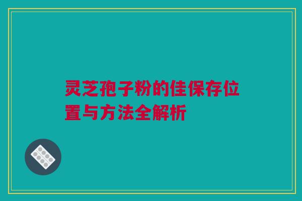 灵芝孢子粉的佳保存位置与方法全解析 灵芝孢子粉的佳保存位置与方法全解析