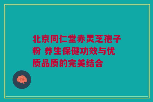 北京同仁堂赤灵芝孢子粉 养生保健功效与优质品质的完美结合 北京同仁堂赤灵芝孢子粉 养生保健功效与优质品质的完美结合
