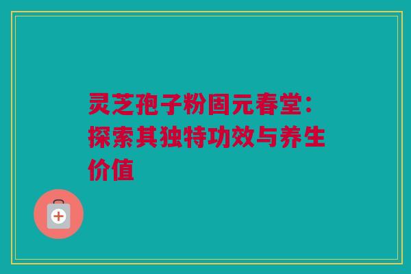 灵芝孢子粉固元春堂:探索其独特功效与养生价值 灵芝孢子粉固元春堂:探索其独特功效与养生价值