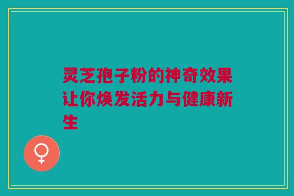 灵芝孢子粉的神奇效果让你焕发活力与健康新生 灵芝孢子粉的神奇效果让你焕发活力与健康新生